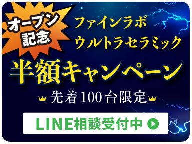 オープン記念 ファインラボウルトラセラミック半額キャンペーン 先着100台限定 LINE相談受付中＞